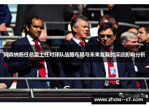 阿森纳新任总监上任对球队战略布局与未来发展的深远影响分析