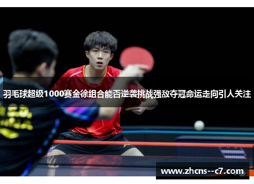 羽毛球超级1000赛金徐组合能否逆袭挑战强敌夺冠命运走向引人关注