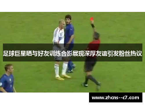 足球巨星晒与好友训练合影展现深厚友谊引发粉丝热议