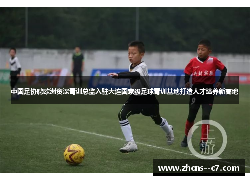 中国足协聘欧洲资深青训总监入驻大连国家级足球青训基地打造人才培养新高地
