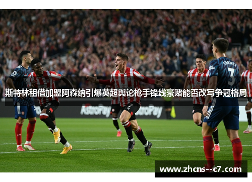 斯特林租借加盟阿森纳引爆英超舆论枪手锋线豪赌能否改写争冠格局