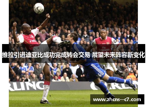维拉引进迪亚比成功完成转会交易 展望未来阵容新变化