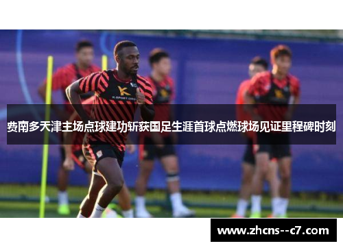费南多天津主场点球建功斩获国足生涯首球点燃球场见证里程碑时刻