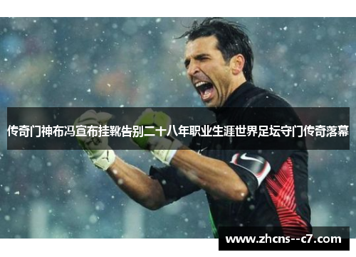 传奇门神布冯宣布挂靴告别二十八年职业生涯世界足坛守门传奇落幕